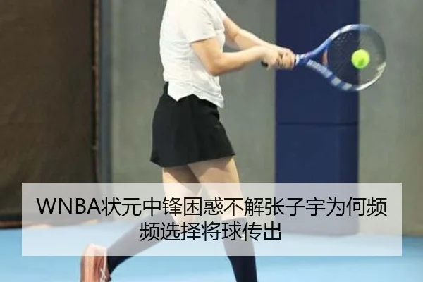 WNBA状元中锋困惑不解张子宇为何频频选择将球传出
